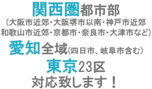 関西圏都市部（大阪市近郊・大阪堺市以南・神戸市近郊・和歌山市近郊・京都市・奈良市・大津市など）、愛知全域（四日市、岐阜市含む）、東京23区対応致します！
